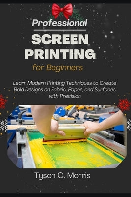 Professional Screen Printing for Beginners: Learn Modern Printing Techniques to Create Bold Designs on Fabric, Paper, and Surfaces with Precision by C. Morris, Tyson