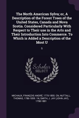 The North American Sylva; or, A Description of the Forest Trees of the United States, Canada and Nova Scotia. Considered Particularly With Respect to by Michaux, François André