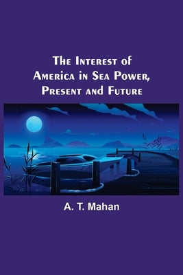 The Interest of America in Sea Power, Present and Future by T. Mahan, A.