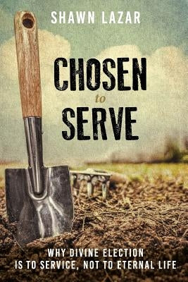 Chosen to Serve: Why Divine Election Is to Service, Not to Eternal Life by Lazar, Shawn C.