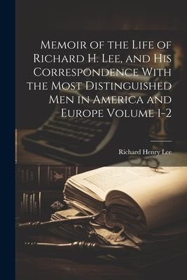 Memoir of the Life of Richard H. Lee, and his Correspondence With the Most Distinguished Men in America and Europe Volume 1-2 by Lee, Richard Henry