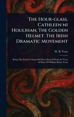 The Hour-glass. Cathleen Ni Houlihan. The Golden Helmet. The Irish Dramatic Movement by Yeats, W. B. (William Butler)