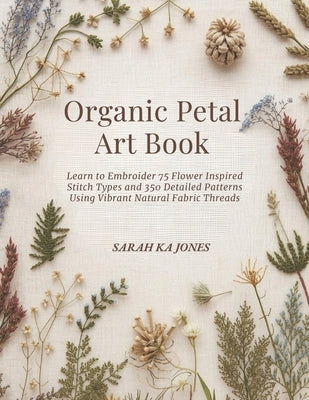 Organic Petal Art Book: Learn to Embroider 75 Flower Inspired Stitch Types and 350 Detailed Patterns Using Vibrant Natural Fabric Threads by Jones, Sarah Ka