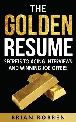 The Golden Resume: Secrets To Acing Interviews And Winning Job Offers by Robben, Brian