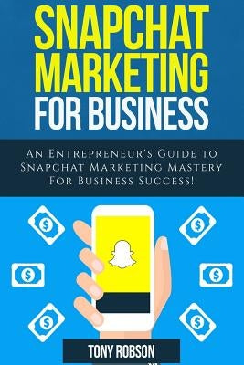 Snapchat Marketing: Snapchat Marketing For Business: An Entrepreneur's Guide to Snapchat Marketing Mastery For Business Success! by Robson, Tony