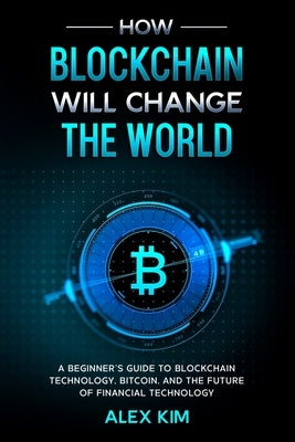 How Blockchain will Change the World: A Beginner's Guide To Blockchain Technology, Bitcoin, and the Future of Financial Technology by Kim, Alex