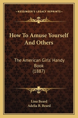 How to Amuse Yourself and Others: The American Girls' Handy Book (1887) the American Girls' Handy Book (1887) by Beard, Lina