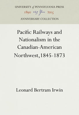 Pacific Railways and Nationalism in the Canadian-American Northwest, 1845-1873 by Irwin, Leonard Bertram