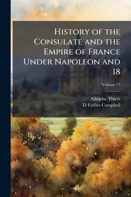 History of the Consulate and the Empire of France Under Napoleon and 18; Volume 17 by Thiers, Adolphe