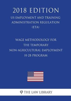 Wage Methodology for the Temporary Non-agricultural Employment H-2B Program (US Employment and Training Administration Regulation) (ETA) (2018 Edition by The Law Library