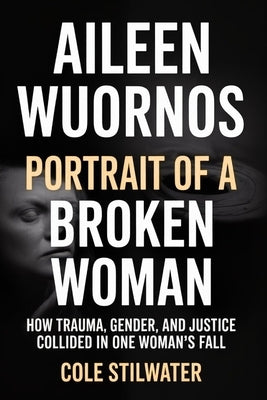 Aileen Wuornos: Portrait of a Broken Woman: How Trauma, Gender, and Justice Collided in One Woman's Fall by Stilwater, Cole