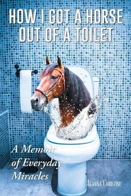 How I Got a Horse Out of a Toilet: A Memoir of Everyday Miracles by Christine, Alanna