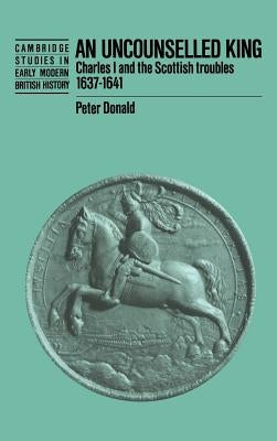 An Uncounselled King: Charles I and the Scottish Troubles, 1637-1641 by Donald, Peter