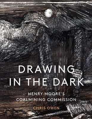 Drawing in the Dark: Henry Moore's Coalmining Commission by Owen, Chris