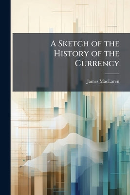 A Sketch of the History of the Currency: Comprising a Brief Review of the Opinions of the Most Eminent Writers on the Subject by MacLaren, James
