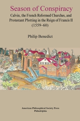 Season of Conspiracy: Calvin, the French Reformed Churches, and Protestant Plotting in the Reign of Francis II (1559-60), Transactions, American Philo by Benedict, Philip
