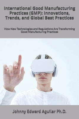 International Good Manufacturing Practices (GMP): Innovations, Trends, and Global Best Practices: How New Technologies and Regulations Are Transformin by Aguilar, Johnny Edward