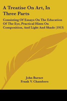 A Treatise On Art, In Three Parts: Consisting Of Essays On The Education Of The Eye, Practical Hints On Composition, And Light And Shade (1913) by Burnet, John