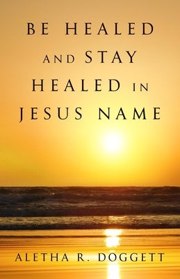 Be Healed & Stay Healed In Jesus Name: A Scriptural Perspective on Divine Healing by Doggett, Aletha R.