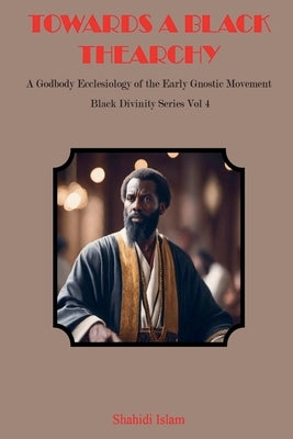 Towards a Black Thearchy: A Godbody Ecclesiology of the Early Gnostic Movement Black Divinity Series Vol 4 by Islam, Shahidi