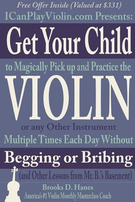 Get Your Child to Magically Pick Up and Practice the Violin or Any Other Instrument Multiple Times Each Day Without Begging or Bribing (and Other Less by Hanes, Brooks