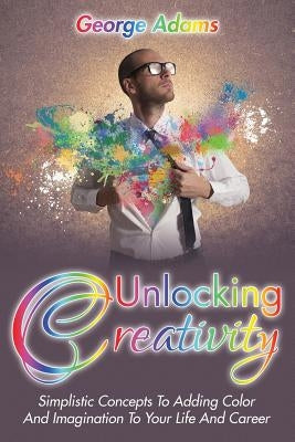 Unlocking Creativity: Simplistic Concepts To Adding Color And Imagination To Your Life And Career by Adams, George