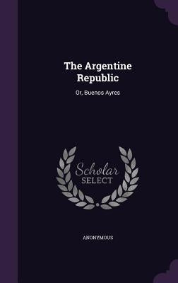 The Argentine Republic: Or, Buenos Ayres by Anonymous