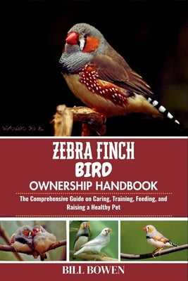 Zebra Finch Bird Ownership Handbook: The Comprehensive Guide on Caring, Training, Feeding, and Raising a Healthy Pet by Bowen, Bill