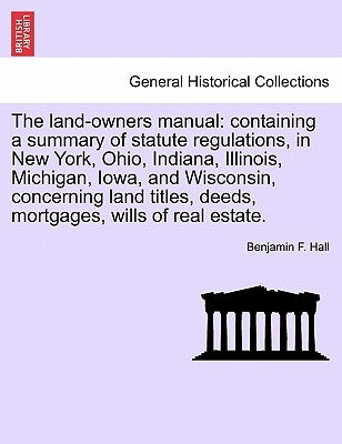 The Land-Owners Manual: Containing a Summary of Statute Regulations, in New York, Ohio, Indiana, Illinois, Michigan, Iowa, and Wisconsin, Conc by Hall, Benjamin F.