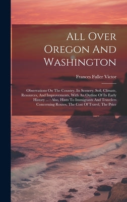 All Over Oregon And Washington: Observations On The Country, Its Scenery, Soil, Climate, Resources, And Improvements, With An Outline Of Its Early His by Victor, Frances Fuller