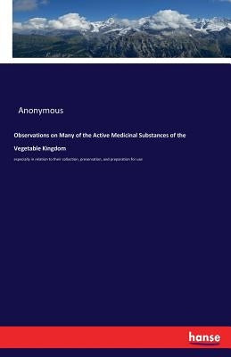 Observations on Many of the Active Medicinal Substances of the Vegetable Kingdom: especially in relation to their collection, preservation, and prepar by Anonymous