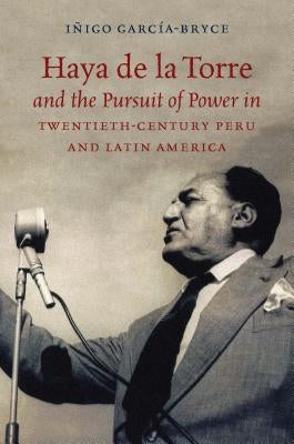 Haya de la Torre and the Pursuit of Power in Twentieth-Century Peru and Latin America by García-Bryce, Iñigo