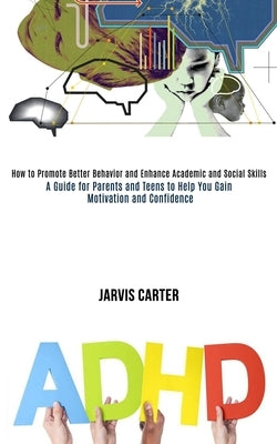 Adhd: How to Promote Better Behavior and Enhance Academic and Social Skills (A Guide for Parents and Teens to Help You Gain Motivation and Confidence) by Carter, Jarvis