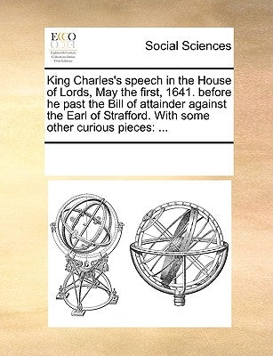 King Charles's Speech in the House of Lords, May the First, 1641. Before He Past the Bill of Attainder Against the Earl of Strafford. with Some Other by Multiple Contributors