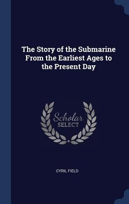 The Story of the Submarine From the Earliest Ages to the Present Day by Field, Cyril