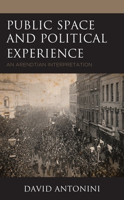 Public Space and Political Experience: An Arendtian Interpretation by Antonini, David