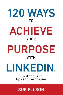 120 Ways To Achieve Your Purpose With LinkedIn: Tried And True Tips And Techniques by Ellson, Sue