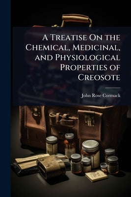 A Treatise On the Chemical, Medicinal, and Physiological Properties of Creosote by Cormack, John Rose