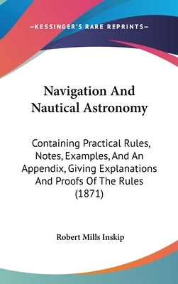 Navigation And Nautical Astronomy: Containing Practical Rules, Notes, Examples, And An Appendix, Giving Explanations And Proofs Of The Rules (1871) by Inskip, Robert Mills