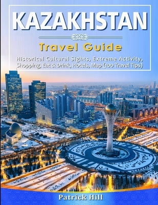 KAZAKHSTAN Travel Guide: Historical Cultural Sights, ECO-Tourism, Extreme Activity, Shopping, Eat & Drink, Map (100 Travel Tips) by Hill, Patrick