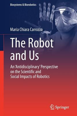 The Robot and Us: An 'Antidisciplinary' Perspective on the Scientific and Social Impacts of Robotics by Carrozza, Maria Chiara
