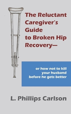 The Reluctant Caregiver's Guide to Broken Hip Recovery--: or how not to kill your husband before he gets better by Carlson, L. Phillips