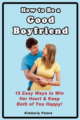 How to Be a Good Boyfriend: 15 Ways to Win Her Heart & Keep Both of You Happy! by Peters, Kimberly
