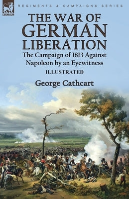 The War of German Liberation: the Campaign of 1813 Against Napoleon by an Eyewitness by Cathcart, George