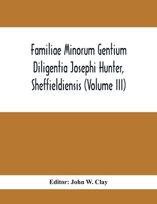 Familiae Minorum Gentium Diligentia Josephi Hunter, Sheffieldiensis (Volume Iii) by W. Clay, John