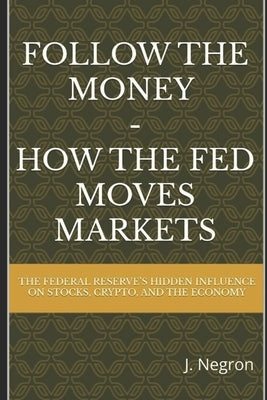 Follow the Money - How the FED Moves Markets: The Federal Reserve's Hidden Influence on Stocks, Crypto, and the Economy by Negron, J.