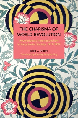 The Charisma of World Revolution: Revolutionary Internationalism in Early Soviet Society, 1917-1927 by Albert, Gleb J.