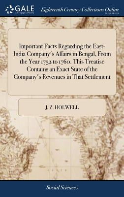 Important Facts Regarding the East-India Company's Affairs in Bengal, From the Year 1752 to 1760. This Treatise Contains an Exact State of the Company by Holwell, J. Z.
