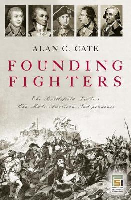 Founding Fighters: The Battlefield Leaders Who Made American Independence by Cate, Alan C.