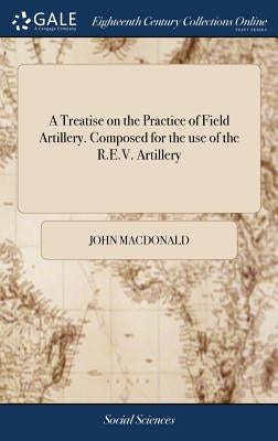 A Treatise on the Practice of Field Artillery. Composed for the use of the R.E.V. Artillery by MacDonald, John